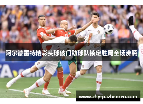 阿尔德雷特精彩头球破门助球队锁定胜局全场沸腾