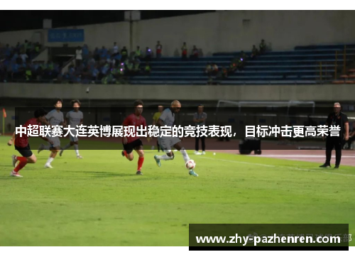 中超联赛大连英博展现出稳定的竞技表现,目标冲击更高荣誉 中超联赛大连英博展现出稳定的竞技表现,目标冲击更高荣誉